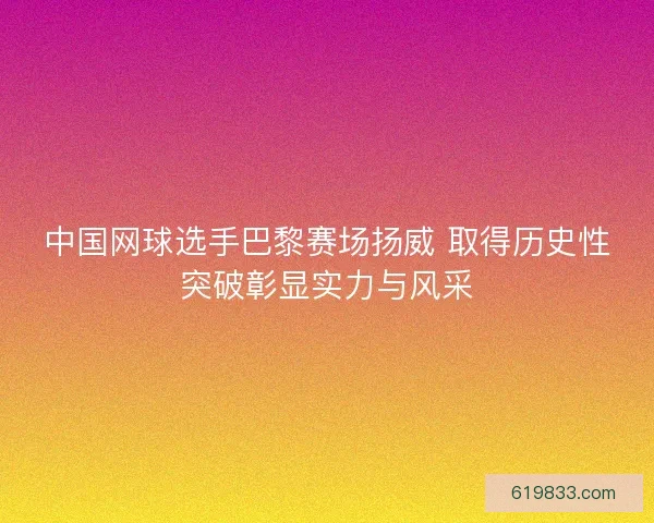 中国网球选手巴黎赛场扬威 取得历史性突破彰显实力与风采