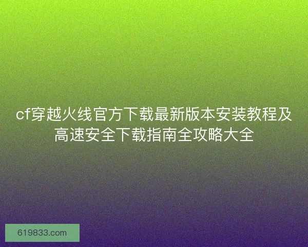 cf穿越火线官方下载最新版本安装教程及高速安全下载指南全攻略大全