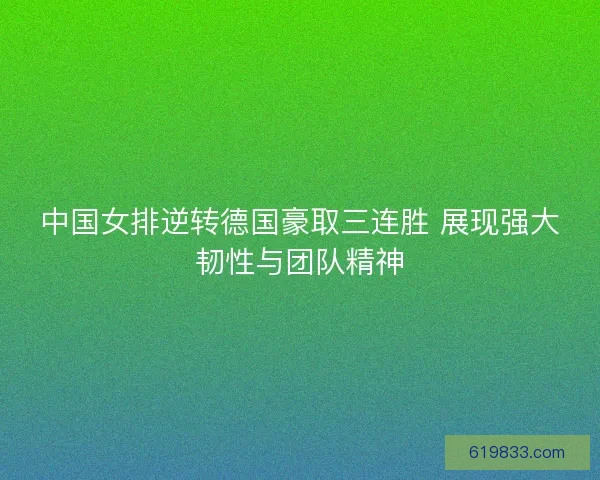 中国女排逆转德国豪取三连胜 展现强大韧性与团队精神